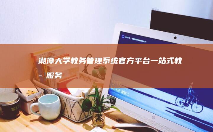 湘潭大学教务管理系统官方平台：一站式教学服务