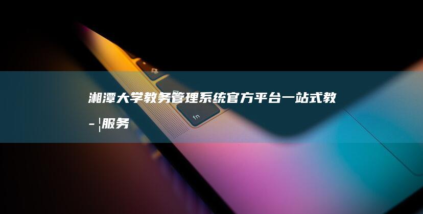 湘潭大学教务管理系统官方平台：一站式教学服务